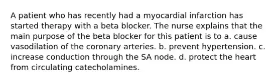 A patient who has recently had a myocardial infarction has started therapy with a beta blocker. The nurse explains that the main purpose of the beta blocker for this patient is to a. cause vasodilation of the coronary arteries. b. prevent hypertension. c. increase conduction through the SA node. d. protect the heart from circulating catecholamines.