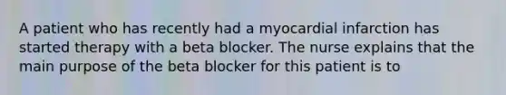 A patient who has recently had a myocardial infarction has started therapy with a beta blocker. The nurse explains that the main purpose of the beta blocker for this patient is to