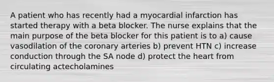 A patient who has recently had a myocardial infarction has started therapy with a beta blocker. The nurse explains that the main purpose of the beta blocker for this patient is to a) cause vasodilation of the coronary arteries b) prevent HTN c) increase conduction through the SA node d) protect the heart from circulating actecholamines