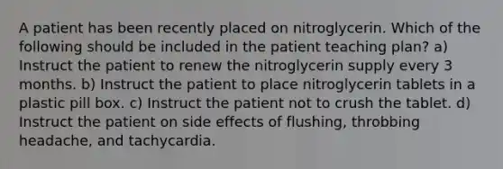 A patient has been recently placed on nitroglycerin. Which of the following should be included in the patient teaching plan? a) Instruct the patient to renew the nitroglycerin supply every 3 months. b) Instruct the patient to place nitroglycerin tablets in a plastic pill box. c) Instruct the patient not to crush the tablet. d) Instruct the patient on side effects of flushing, throbbing headache, and tachycardia.