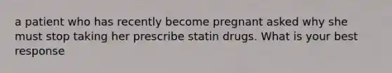 a patient who has recently become pregnant asked why she must stop taking her prescribe statin drugs. What is your best response