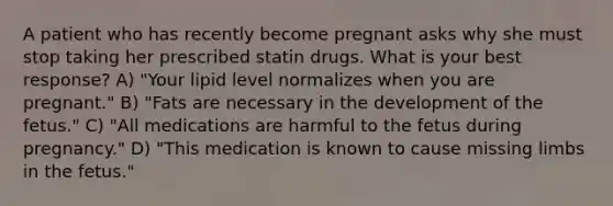 A patient who has recently become pregnant asks why she must stop taking her prescribed statin drugs. What is your best response? A) "Your lipid level normalizes when you are pregnant." B) "Fats are necessary in the development of the fetus." C) "All medications are harmful to the fetus during pregnancy." D) "This medication is known to cause missing limbs in the fetus."