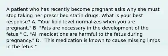 A patient who has recently become pregnant asks why she must stop taking her prescribed statin drugs. What is your best response? A. "Your lipid level normalizes when you are pregnant." B. "Fats are necessary in the development of the fetus." C. "All medications are harmful to the fetus during pregnancy." D. "This medication is known to cause missing limbs in the fetus."