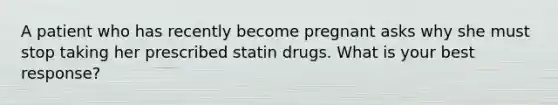 A patient who has recently become pregnant asks why she must stop taking her prescribed statin drugs. What is your best response?