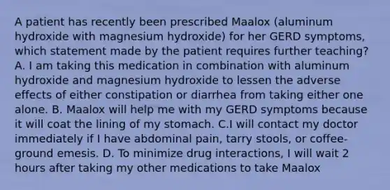 A patient has recently been prescribed Maalox (aluminum hydroxide with magnesium hydroxide) for her GERD symptoms, which statement made by the patient requires further teaching? A. I am taking this medication in combination with aluminum hydroxide and magnesium hydroxide to lessen the adverse effects of either constipation or diarrhea from taking either one alone. B. Maalox will help me with my GERD symptoms because it will coat the lining of my stomach. C.I will contact my doctor immediately if I have abdominal pain, tarry stools, or coffee-ground emesis. D. To minimize drug interactions, I will wait 2 hours after taking my other medications to take Maalox