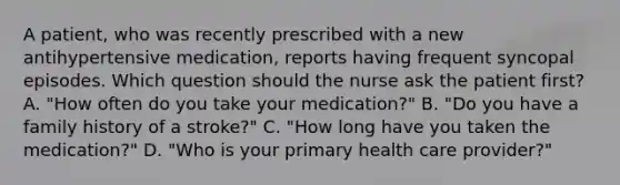 A patient, who was recently prescribed with a new antihypertensive medication, reports having frequent syncopal episodes. Which question should the nurse ask the patient first? A. "How often do you take your medication?" B. "Do you have a family history of a stroke?" C. "How long have you taken the medication?" D. "Who is your primary health care provider?"