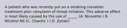 A patient who was recently put on a smoking cessation treatment plan complains of throat irritation. This adverse effect is most likely caused by the use of _____. (A. Nicorette ) B. Nicotrol NS (C. Chantix ) ( D. Zyban)