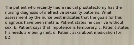 The patient who recently had a radical prostatectomy has the nursing diagnosis of ineffective sexuality patterns. What assessment by the nurse best indicates that the goals for this diagnosis have been met? a. Patient states he can live without sex. b. Patient says that impotence is temporary. c. Patient states his needs are being met. d. Patient asks about medication for ED.