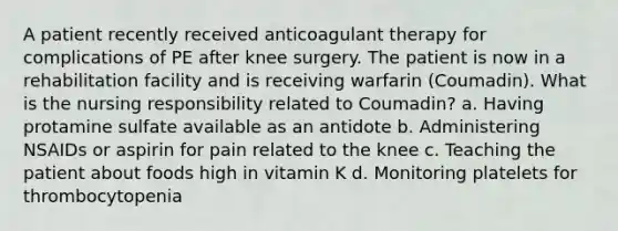 A patient recently received anticoagulant therapy for complications of PE after knee surgery. The patient is now in a rehabilitation facility and is receiving warfarin (Coumadin). What is the nursing responsibility related to Coumadin? a. Having protamine sulfate available as an antidote b. Administering NSAIDs or aspirin for pain related to the knee c. Teaching the patient about foods high in vitamin K d. Monitoring platelets for thrombocytopenia