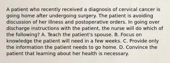 A patient who recently received a diagnosis of cervical cancer is going home after undergoing surgery. The patient is avoiding discussion of her illness and postoperative orders. In going over discharge instructions with the patient, the nurse will do which of the following? A. Teach the patient's spouse. B. Focus on knowledge the patient will need in a few weeks. C. Provide only the information the patient needs to go home. D. Convince the patient that learning about her health is necessary.