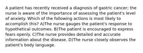 A patient has recently received a diagnosis of gastric cancer; the nurse is aware of the importance of assessing the patient's level of anxiety. Which of the following actions is most likely to accomplish this? A)The nurse gauges the patient's response to hypothetical outcomes. B)The patient is encouraged to express fears openly. C)The nurse provides detailed and accurate information about the disease. D)The nurse closely observes the patient's body language.