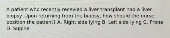 A patient who recently recevied a liver transplant had a liver biopsy. Upon returning from the biopsy, how should the nurse position the patient? A. Right side lying B. Left side lying C. Prone D. Supine