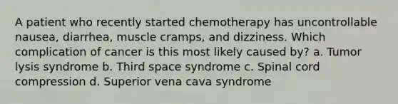 A patient who recently started chemotherapy has uncontrollable nausea, diarrhea, muscle cramps, and dizziness. Which complication of cancer is this most likely caused by? a. Tumor lysis syndrome b. Third space syndrome c. Spinal cord compression d. Superior vena cava syndrome