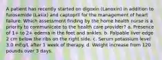 A patient has recently started on digoxin (Lanoxin) in addition to furosemide (Lasix) and captopril for the management of heart failure. Which assessment finding by the home health nurse is a priority to communicate to the health care provider? a. Presence of 1+ to 2+ edema in the feet and ankles. b. Palpable liver edge 2 cm below the ribs on the right side. c. Serum potassium level 3.0 mEq/L after 1 week of therapy. d. Weight increase from 120 pounds over 3 days.