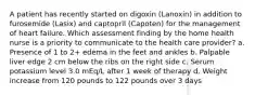 A patient has recently started on digoxin (Lanoxin) in addition to furosemide (Lasix) and captopril (Capoten) for the management of heart failure. Which assessment finding by the home health nurse is a priority to communicate to the health care provider? a. Presence of 1 to 2+ edema in the feet and ankles b. Palpable liver edge 2 cm below the ribs on the right side c. Serum potassium level 3.0 mEq/L after 1 week of therapy d. Weight increase from 120 pounds to 122 pounds over 3 days