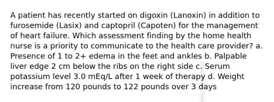 A patient has recently started on digoxin (Lanoxin) in addition to furosemide (Lasix) and captopril (Capoten) for the management of heart failure. Which assessment finding by the home health nurse is a priority to communicate to the health care provider? a. Presence of 1 to 2+ edema in the feet and ankles b. Palpable liver edge 2 cm below the ribs on the right side c. Serum potassium level 3.0 mEq/L after 1 week of therapy d. Weight increase from 120 pounds to 122 pounds over 3 days