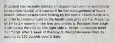 A patient has recently started on digoxin (Lanoxin) in addition to furosemide (Lasix) and captopril for the management of heart failure. Which assessment finding by the home health nurse is a priority to communicate to the health care provider? a. Presence of 1+ to 2+ edema in the feet and ankles b. Palpable liver edge 2 cm below the ribs on the right side c. Serum potassium level 3.0 mEq/L after 1 week of therapy d. Weight increase from 120 pounds to 122 pounds over 3 days