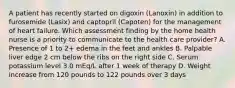 A patient has recently started on digoxin (Lanoxin) in addition to furosemide (Lasix) and captopril (Capoten) for the management of heart failure. Which assessment finding by the home health nurse is a priority to communicate to the health care provider? A. Presence of 1 to 2+ edema in the feet and ankles B. Palpable liver edge 2 cm below the ribs on the right side C. Serum potassium level 3.0 mEq/L after 1 week of therapy D. Weight increase from 120 pounds to 122 pounds over 3 days