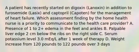 A patient has recently started on digoxin (Lanoxin) in addition to furosemide (Lasix) and captopril (Capoten) for the management of heart failure. Which assessment finding by the home health nurse is a priority to communicate to the health care provider? A. Presence of 1 to 2+ edema in the feet and ankles B. Palpable liver edge 2 cm below the ribs on the right side C. Serum potassium level 3.0 mEq/L after 1 week of therapy D. Weight increase from 120 pounds to 122 pounds over 3 days