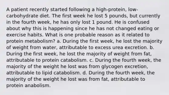 A patient recently started following a high-protein, low-carbohydrate diet. The first week he lost 5 pounds, but currently in the fourth week, he has only lost 1 pound. He is confused about why this is happening since he has not changed eating or exercise habits. What is one probable reason as it related to protein metabolism? a. During the first week, he lost the majority of weight from water, attributable to excess urea excretion. b. During the first week, he lost the majority of weight from fat, attributable to protein catabolism. c. During the fourth week, the majority of the weight he lost was from glycogen excretion, attributable to lipid catabolism. d. During the fourth week, the majority of the weight he lost was from fat, attributable to protein anabolism.