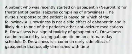 A patient who was recently started on gabapentin (Neurontin) for treatment of partial seizures complains of drowsiness. The nurse's response to the patient is based on which of the following? A. Drowsiness is not a side effect of gabapentin and is likely due to one of the patient's other anti-seizure medications B. Drowsiness is a sign of toxicity of gabapentin C. Drowsiness can be reduced by taking gabapentin on an alternate-day schedule D. Drowsiness is a common early side effect of gabapentin that usually diminishes with time