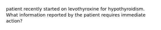 patient recently started on levothyroxine for hypothyroidism. What information reported by the patient requires immediate action?