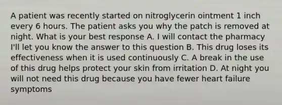 A patient was recently started on nitroglycerin ointment 1 inch every 6 hours. The patient asks you why the patch is removed at night. What is your best response A. I will contact the pharmacy I'll let you know the answer to this question B. This drug loses its effectiveness when it is used continuously C. A break in the use of this drug helps protect your skin from irritation D. At night you will not need this drug because you have fewer heart failure symptoms