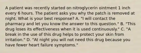 A patient was recently started on nitroglycerin ointment 1 inch every 6 hours. The patient asks you why the patch is removed at night. What is your best response? A. "I will contact the pharmacy and let you know the answer to this question." B. "This drug loses its effectiveness when it is used continuously." C. "A break in the use of this drug helps to protect your skin from irritation." D. "At night you will not need this drug because you have fewer heart failure symptoms."