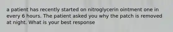 a patient has recently started on nitroglycerin ointment one in every 6 hours. The patient asked you why the patch is removed at night. What is your best response