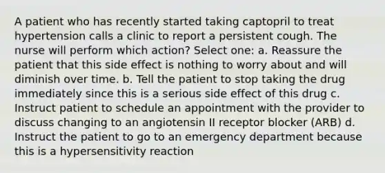 A patient who has recently started taking captopril to treat hypertension calls a clinic to report a persistent cough. The nurse will perform which action? Select one: a. Reassure the patient that this side effect is nothing to worry about and will diminish over time. b. Tell the patient to stop taking the drug immediately since this is a serious side effect of this drug c. Instruct patient to schedule an appointment with the provider to discuss changing to an angiotensin II receptor blocker (ARB) d. Instruct the patient to go to an emergency department because this is a hypersensitivity reaction