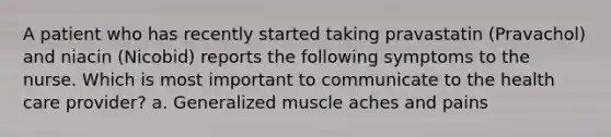 A patient who has recently started taking pravastatin (Pravachol) and niacin (Nicobid) reports the following symptoms to the nurse. Which is most important to communicate to the health care provider? a. Generalized muscle aches and pains