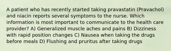 A patient who has recently started taking pravastatin (Pravachol) and niacin reports several symptoms to the nurse. Which information is most important to communicate to the health care provider? A) Generalized muscle aches and pains B) Dizziness with rapid position changes C) Nausea when taking the drugs before meals D) Flushing and pruritus after taking drugs