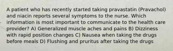 A patient who has recently started taking pravastatin (Pravachol) and niacin reports several symptoms to the nurse. Which information is most important to communicate to the health care provider? A) Generalized muscle aches and pains B) Dizziness with rapid position changes C) Nausea when taking the drugs before meals D) Flushing and pruritus after taking the drugs