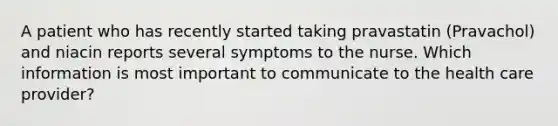 A patient who has recently started taking pravastatin (Pravachol) and niacin reports several symptoms to the nurse. Which information is most important to communicate to the health care provider?