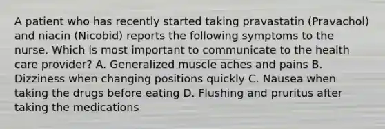 A patient who has recently started taking pravastatin (Pravachol) and niacin (Nicobid) reports the following symptoms to the nurse. Which is most important to communicate to the health care provider? A. Generalized muscle aches and pains B. Dizziness when changing positions quickly C. Nausea when taking the drugs before eating D. Flushing and pruritus after taking the medications