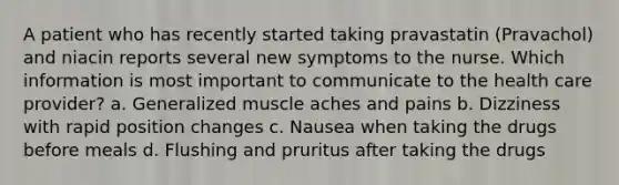 A patient who has recently started taking pravastatin (Pravachol) and niacin reports several new symptoms to the nurse. Which information is most important to communicate to the health care provider? a. Generalized muscle aches and pains b. Dizziness with rapid position changes c. Nausea when taking the drugs before meals d. Flushing and pruritus after taking the drugs