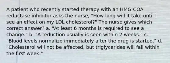 A patient who recently started therapy with an HMG-COA reductase inhibitor asks the nurse, "How long will it take until I see an effect on my LDL cholesterol?" The nurse gives which correct answer? a. "At least 6 months is required to see a change." b. "A reduction usually is seen within 2 weeks." c. "Blood levels normalize immediately after the drug is started." d. "Cholesterol will not be affected, but triglycerides will fall within the first week."