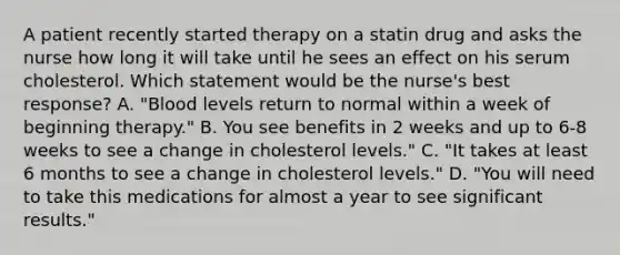 A patient recently started therapy on a statin drug and asks the nurse how long it will take until he sees an effect on his serum cholesterol. Which statement would be the nurse's best response? A. "Blood levels return to normal within a week of beginning therapy." B. You see benefits in 2 weeks and up to 6-8 weeks to see a change in cholesterol levels." C. "It takes at least 6 months to see a change in cholesterol levels." D. "You will need to take this medications for almost a year to see significant results."