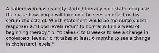 A patient who has recently started therapy on a statin drug asks the nurse how long it will take until he sees an effect on his serum cholesterol. Which statement would be the nurse's best response? a."Blood levels return to normal within a week of beginning therapy." b. "It takes 6 to 8 weeks to see a change in cholesterol levels." c."It takes at least 6 months to see a change in cholesterol levels."