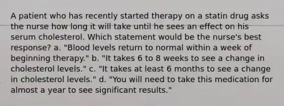 A patient who has recently started therapy on a statin drug asks the nurse how long it will take until he sees an effect on his serum cholesterol. Which statement would be the nurse's best response? a. "Blood levels return to normal within a week of beginning therapy." b. "It takes 6 to 8 weeks to see a change in cholesterol levels." c. "It takes at least 6 months to see a change in cholesterol levels." d. "You will need to take this medication for almost a year to see significant results."