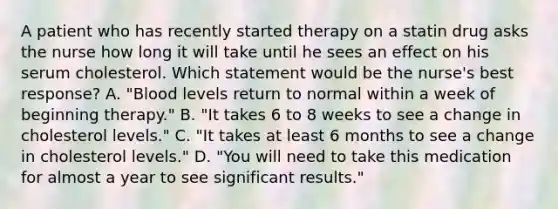 A patient who has recently started therapy on a statin drug asks the nurse how long it will take until he sees an effect on his serum cholesterol. Which statement would be the nurse's best response? A. "Blood levels return to normal within a week of beginning therapy." B. "It takes 6 to 8 weeks to see a change in cholesterol levels." C. "It takes at least 6 months to see a change in cholesterol levels." D. "You will need to take this medication for almost a year to see significant results."