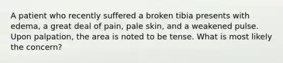 A patient who recently suffered a broken tibia presents with edema, a great deal of pain, pale skin, and a weakened pulse. Upon palpation, the area is noted to be tense. What is most likely the concern?