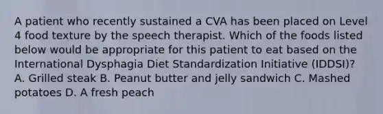 A patient who recently sustained a CVA has been placed on Level 4 food texture by the speech therapist. Which of the foods listed below would be appropriate for this patient to eat based on the International Dysphagia Diet Standardization Initiative (IDDSI)? A. Grilled steak B. Peanut butter and jelly sandwich C. Mashed potatoes D. A fresh peach