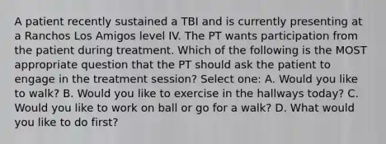 A patient recently sustained a TBI and is currently presenting at a Ranchos Los Amigos level IV. The PT wants participation from the patient during treatment. Which of the following is the MOST appropriate question that the PT should ask the patient to engage in the treatment session? Select one: A. Would you like to walk? B. Would you like to exercise in the hallways today? C. Would you like to work on ball or go for a walk? D. What would you like to do first?