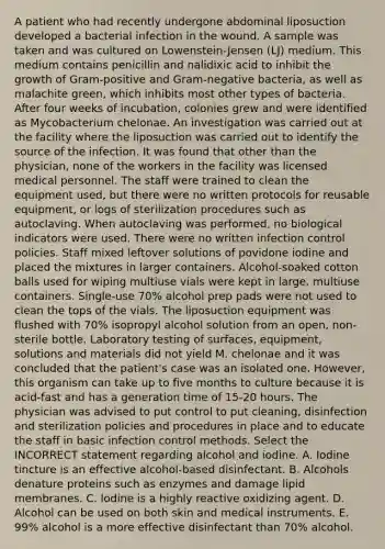 A patient who had recently undergone abdominal liposuction developed a bacterial infection in the wound. A sample was taken and was cultured on Lowenstein-Jensen (LJ) medium. This medium contains penicillin and nalidixic acid to inhibit the growth of Gram-positive and Gram-negative bacteria, as well as malachite green, which inhibits most other types of bacteria. After four weeks of incubation, colonies grew and were identified as Mycobacterium chelonae. An investigation was carried out at the facility where the liposuction was carried out to identify the source of the infection. It was found that other than the physician, none of the workers in the facility was licensed medical personnel. The staff were trained to clean the equipment used, but there were no written protocols for reusable equipment, or logs of sterilization procedures such as autoclaving. When autoclaving was performed, no biological indicators were used. There were no written infection control policies. Staff mixed leftover solutions of povidone iodine and placed the mixtures in larger containers. Alcohol-soaked cotton balls used for wiping multiuse vials were kept in large, multiuse containers. Single-use 70% alcohol prep pads were not used to clean the tops of the vials. The liposuction equipment was flushed with 70% isopropyl alcohol solution from an open, non-sterile bottle. Laboratory testing of surfaces, equipment, solutions and materials did not yield M. chelonae and it was concluded that the patient's case was an isolated one. However, this organism can take up to five months to culture because it is acid-fast and has a generation time of 15-20 hours. The physician was advised to put control to put cleaning, disinfection and sterilization policies and procedures in place and to educate the staff in basic infection control methods. Select the INCORRECT statement regarding alcohol and iodine. A. Iodine tincture is an effective alcohol-based disinfectant. B. Alcohols denature proteins such as enzymes and damage lipid membranes. C. lodine is a highly reactive oxidizing agent. D. Alcohol can be used on both skin and medical instruments. E. 99% alcohol is a more effective disinfectant than 70% alcohol.