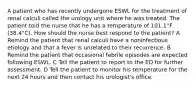 A patient who has recently undergone ESWL for the treatment of renal calculi called the urology unit where he was treated. The patient told the nurse that he has a temperature of 101.1°F (38.4°C). How should the nurse best respond to the patient? A Remind the patient that renal calculi have a noninfectious etiology and that a fever is unrelated to their recurrence. B Remind the patient that occasional febrile episodes are expected following ESWL. C Tell the patient to report to the ED for further assessment. D Tell the patient to monitor his temperature for the next 24 hours and then contact his urologist's office.