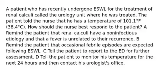 A patient who has recently undergone ESWL for the treatment of renal calculi called the urology unit where he was treated. The patient told the nurse that he has a temperature of 101.1°F (38.4°C). How should the nurse best respond to the patient? A Remind the patient that renal calculi have a noninfectious etiology and that a fever is unrelated to their recurrence. B Remind the patient that occasional febrile episodes are expected following ESWL. C Tell the patient to report to the ED for further assessment. D Tell the patient to monitor his temperature for the next 24 hours and then contact his urologist's office.