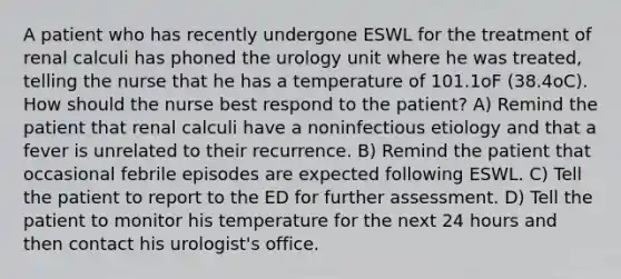 A patient who has recently undergone ESWL for the treatment of renal calculi has phoned the urology unit where he was treated, telling the nurse that he has a temperature of 101.1oF (38.4oC). How should the nurse best respond to the patient? A) Remind the patient that renal calculi have a noninfectious etiology and that a fever is unrelated to their recurrence. B) Remind the patient that occasional febrile episodes are expected following ESWL. C) Tell the patient to report to the ED for further assessment. D) Tell the patient to monitor his temperature for the next 24 hours and then contact his urologist's office.