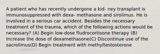 A patient who has recently undergone a kid- ney transplant is immunosuppressed with dexa- methasone and sirolimus. He is involved in a serious car accident. Besides the necessary treatment of the trauma, which of the following actions would be necessary? (A) Begin low-dose fludrocortisone therapy (B) Increase the dose of dexamethasone(C) Discontinue use of the sacrolimus(D) Begin treatment with methyltestosterone