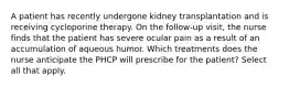 A patient has recently undergone kidney transplantation and is receiving cycloporine therapy. On the follow-up visit, the nurse finds that the patient has severe ocular pain as a result of an accumulation of aqueous humor. Which treatments does the nurse anticipate the PHCP will prescribe for the patient? Select all that apply.